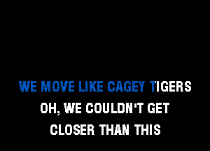 WE MOVE LIKE CAGEY TIGERS
0H, WE COULDN'T GET
CLOSER THAN THIS