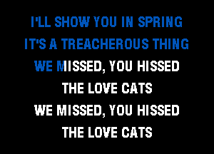 I'LL SHOW YOU IN SPRING
IT'S A TREACHEROUS THING
WE MISSED, YOU HISSED
THE LOVE CATS
WE MISSED, YOU HISSED
THE LOVE CATS