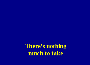 There's nothing
much to take
