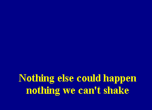 N othing else could happen
nothing we can't shake