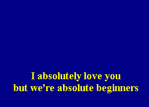 I absolutely love you
but we're absolute beginners