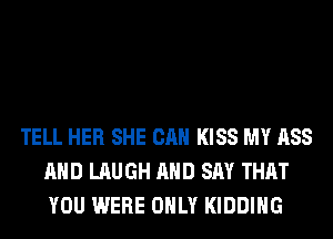 TELL HER SHE CAN KISS MY ASS
AND LAUGH AND SAY THAT
YOU WERE ONLY KIDDIHG