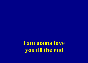 I am gonna love
you till the end