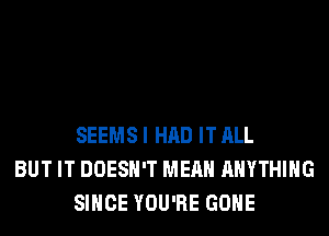 SEEMS I HAD IT ALL
BUT IT DOESN'T MEAN ANYTHING
SINCE YOU'RE GONE