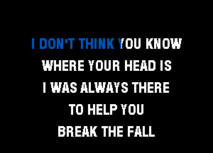 I DON'T THINK YOU KNOW
WHERE YOUR HEAD IS
I WAS ALWAYS THERE
TO HELP YOU
BREAK THE FALL