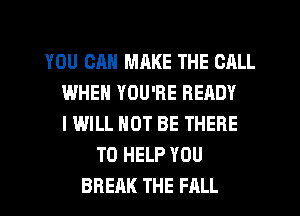YOU CAN MRKE THE CALL
WHEN YOU'RE READY
IWILL NOT BE THERE

TO HELP YOU
BREAK THE FALL