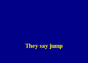 They say jump