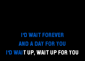 I'D WAIT FOREVER
AND A DAY FOR YOU
I'D WAIT UP, WAIT UP FOR YOU