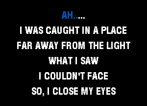 AH .....

I WAS CAUGHT III A PLACE
FAR AWAY FROM THE LIGHT
WHATI SAW
I COULDN'T FACE
SO, I CLOSE MY EYES