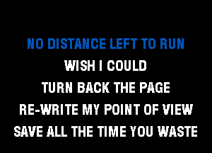 H0 DISTANCE LEFT TO RUN
WISH I COULD
TURN BACK THE PAGE
RE-WRITE MY POINT OF VIEW
SAVE ALL THE TIME YOU WASTE