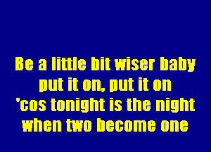 Be a little bit 1wiser balm
But it on. em it on
'ees tonight is the night
1when me become one