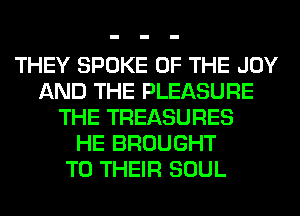 THEY SPOKE OF THE JOY
AND THE PLEASURE
THE TREASURES
HE BROUGHT
TO THEIR SOUL