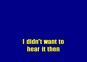 I didn't I513! to
hear it then