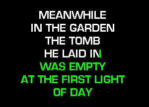 MEANWHILE
IN THE GARDEN
THE TOMB
HE LAID IN
WAS EMPTY
AT THE FIRST LIGHT
0F DAY