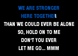 WE ARE STRONGER
HERE TOGETHER
THAN WE COULD EVER BE ALONE
SO, HOLD 0 TO ME
DON'T YOU EVER
LET ME GO... MMM