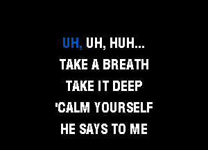 UH, UH, HUH...
TAKE A BREATH

TAKE IT DEEP
'CALM YOURSELF
HE SAYS TO ME