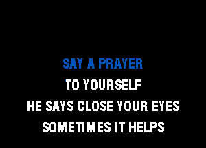 SAY A PRAYER
T0 YOURSELF
HE SAYS CLOSE YOUR EYES
SOMETIMES IT HELPS