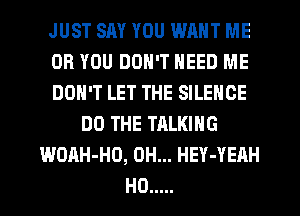 JUST SAY YOU WANT ME
OR YOU DON'T NEED ME
DON'T LET THE SILENCE
DO THE TALKING
WOAH-HD, 0H... HEY-YEAH
H0 .....