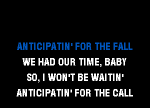 AHTICIPATIH' FOR THE FALL
WE HAD OUR TIME, BABY
SO, I WON'T BE WAITIH'
AHTICIPATIH' FOR THE CALL