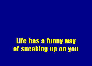 life has a funny waif
0f sneaking un 0n Hou