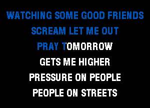 WATCHING SOME GOOD FRIENDS
SCREAM LET ME OUT
PRAY TOMORROW
GETS ME HIGHER
PRESSURE 0 PEOPLE
PEOPLE 0H STREETS