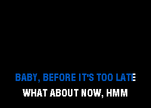 BABY, BEFORE IT'S TOO LATE
WHAT ABOUT HOW, HMM