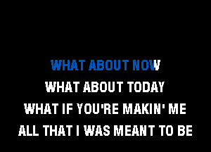 WHAT ABOUT HOW
WHAT ABOUT TODAY
WHAT IF YOU'RE MAKIH' ME
ALL THAT I WAS MEANT TO BE