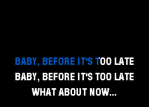 BABY, BEFORE IT'S TOO LATE
BABY, BEFORE IT'S TOO LATE
WHAT ABOUT HOW...