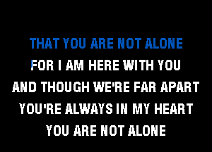 THAT YOU ARE NOT ALONE
FOR I AM HERE WITH YOU
AND THOUGH WE'RE FAR APART
YOU'RE ALWAYS IN MY HEART
YOU ARE NOT ALONE