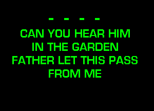 CAN YOU HEAR HIM
IN THE GARDEN
FATHER LET THIS PASS
FROM ME