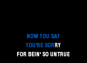 NOW YOU SAY
YOU'RE SORRY
FOR BEIH' SD UHTBUE