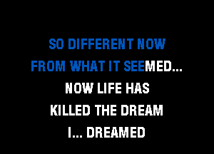 SO DIFFERENT NOW
FROM WHAT IT SEEMED...
HOW LIFE HAS
KILLED THE DREAM
l... DREAMED