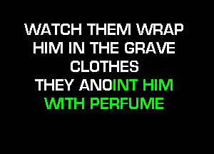 WATCH THEM WRAP
HIM IN THE GRAVE
CLOTHES
THEY ANOINT HIM
WTH PERFUME