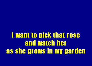 I want to Dick that rose
and watch her
as she grows in my garden