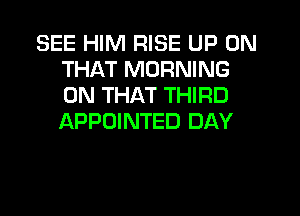 SEE HIM RISE UP ON
THAT MORNING
ON THAT THIRD
APPOINTED DAY