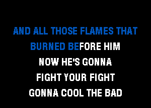 AND ALL THOSE FLAMES THAT
BURHED BEFORE HIM
HOW HE'S GONNA
FIGHT YOUR FIGHT
GONNA COOL THE BAD