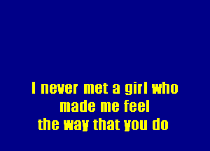 I never met a girl who
made me feel
the wan that non (lo