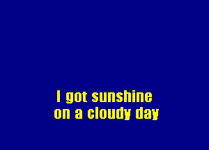 I got sunshine
on a cloudy day