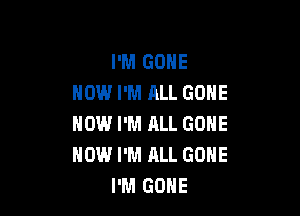 I'M GONE
HOW I'M ALL GONE

NOW I'M ALL GONE
HOW I'M ALL GONE
I'M GONE