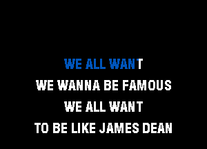 WE ALL WANT
WE WANNA BE FAMOUS
WE ALL WANT

TO BE LIKE JAMES DEAN l