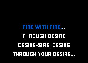 FIRE WITH FIRE...
THROUGH DESIRE
DESIRE-SIRE, DESIRE
THROUGH YOUR DESIRE...