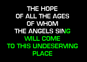 THE HOPE
OF ALL THE AGES
0F WHOM
THE ANGELS SING
WILL COME
TO THIS UNDESERVING
PLACE