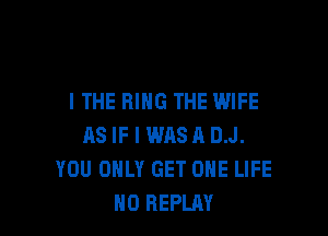 I THE RING THE WIFE

AS IF I WASH D.J.
YOU ONLY GET ONE LIFE
H0 REPLAY