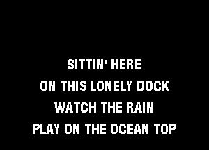 SITTIH' HERE

ON THIS LONELY DOCK
WATCH THE RAIN
PLAY 0 THE OCEAN TOP