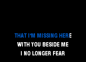 THM I'M MISSING HERE
WITH YOU BESIDE ME
I NO LONGER FEAR