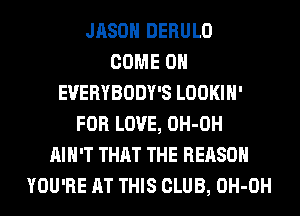 JASON DERULO
COME ON
EVERYBODY'S LOOKIH'
FOR LOVE, OH-OH
AIN'T THAT THE REASON
YOU'RE AT THIS CLUB, OH-OH