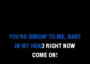 YOU'RE SINGIH' TO ME, BABY
IN MY HEAD RIGHT NOW
COME ON!