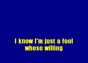 I know I'm iust a fool
whose willing