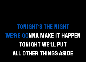 TONIGHT'S THE NIGHT
WE'RE GONNA MAKE IT HAPPEN
TONIGHT WE'LL PUT
ALL OTHER THINGS ASIDE