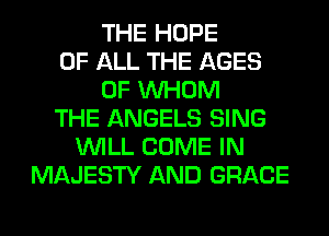 THE HOPE
OF ALL THE AGES
0F WHOM
THE ANGELS SING
WILL COME IN
MAJESTY AND GRACE